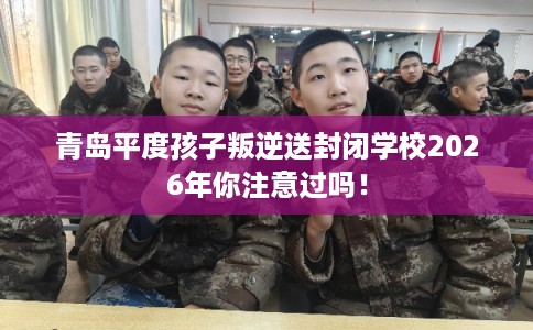 青岛平度孩子叛逆送封闭学校2026年你注意过吗! 青岛平度孩子叛逆送封闭学校2026年你注意过吗!
