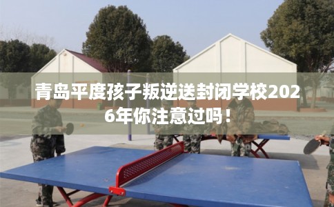 青岛平度孩子叛逆送封闭学校2026年你注意过吗! 青岛平度孩子叛逆送封闭学校2026年你注意过吗!