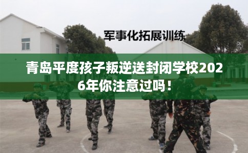 青岛平度孩子叛逆送封闭学校2026年你注意过吗！