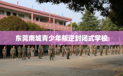 东莞南城青少年叛逆封闭式学校