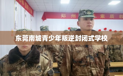 东莞南城青少年叛逆封闭式学校