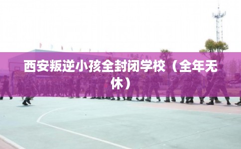 西安叛逆小孩全封闭学校(全年无休) 西安叛逆小孩全封闭学校(全年无休)