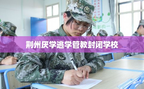 荆州厌学逃学管教封闭学校