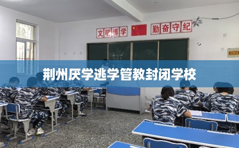 荆州厌学逃学管教封闭学校