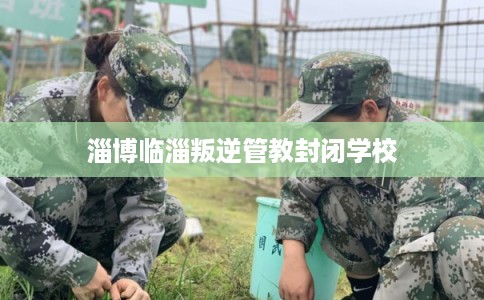 淄博临淄叛逆管教封闭学校