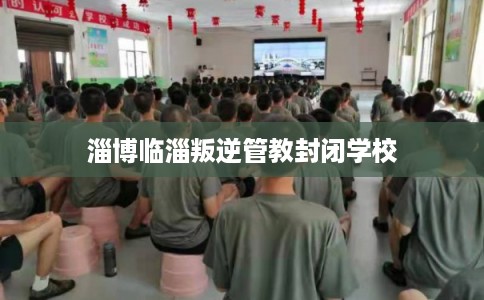 淄博临淄叛逆管教封闭学校