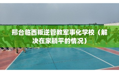 邢台临西叛逆管教军事化学校（解决在家躺平的情况）