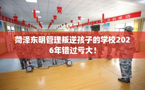 菏泽东明管理叛逆孩子的学校2026年错过亏大！