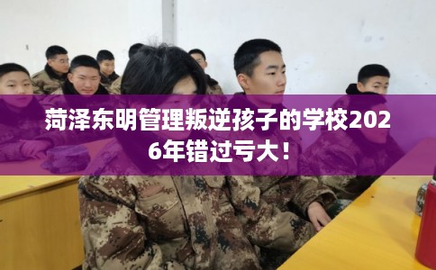 菏泽东明管理叛逆孩子的学校2026年错过亏大！