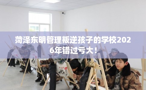 菏泽东明管理叛逆孩子的学校2026年错过亏大！