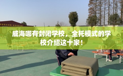 威海哪有封闭学校，全托模式的学校介绍这十家！