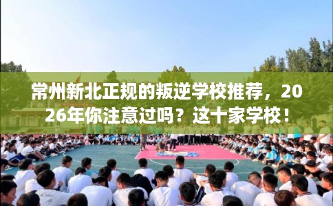常州新北正规的叛逆学校推荐，2026年你注意过吗？这十家学校！