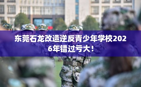 东莞石龙改造逆反青少年学校2026年错过亏大! 东莞石龙改造逆反青少年学校2026年错过亏大!