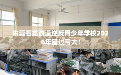 东莞石龙改造逆反青少年学校2026年错过亏大！