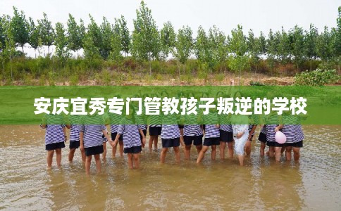 安庆宜秀专门管教孩子叛逆的学校 安庆宜秀专门管教孩子叛逆的学校