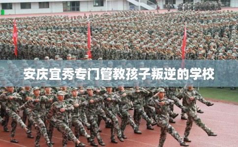 安庆宜秀专门管教孩子叛逆的学校