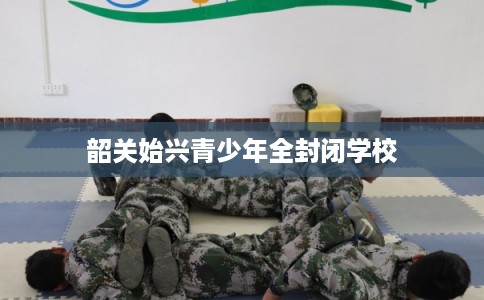 韶关始兴青少年全封闭学校 韶关始兴青少年全封闭学校