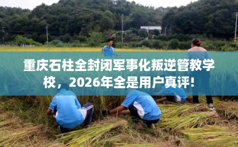 重庆石柱全封闭军事化叛逆管教学校，2026年全是用户真评!