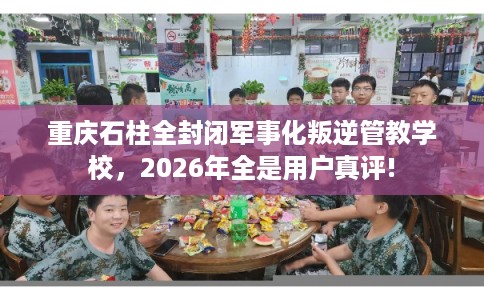 重庆石柱全封闭军事化叛逆管教学校，2026年全是用户真评!