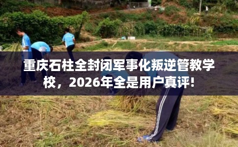 重庆石柱全封闭军事化叛逆管教学校，2026年全是用户真评!