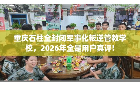 重庆石柱全封闭军事化叛逆管教学校，2026年全是用户真评!