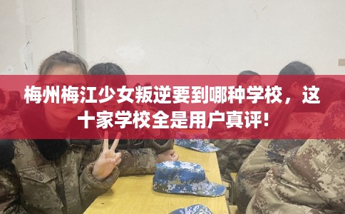 梅州梅江少女叛逆要到哪种学校，这十家学校全是用户真评!