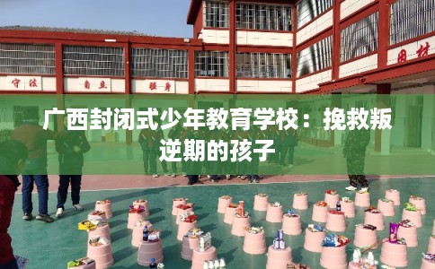 广西封闭式少年教育学校：挽救叛逆期的孩子