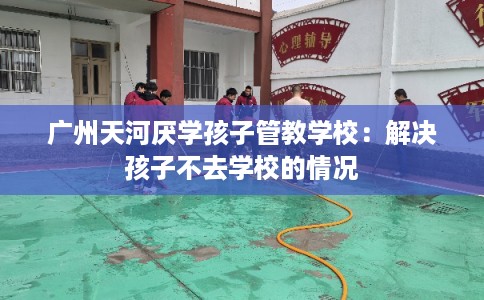 广州天河厌学孩子管教学校:解决孩子不去学校的情况 广州天河厌学孩子管教学校:解决孩子不去学校的情况