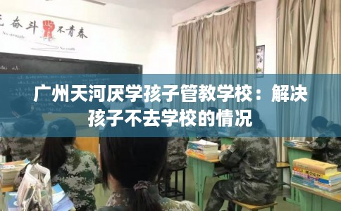 广州天河厌学孩子管教学校:解决孩子不去学校的情况 广州天河厌学孩子管教学校:解决孩子不去学校的情况