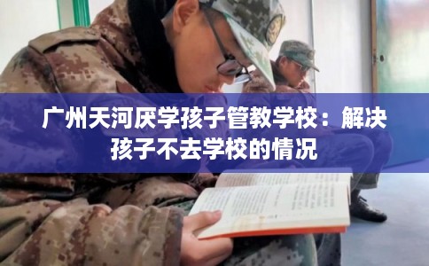广州天河厌学孩子管教学校:解决孩子不去学校的情况 广州天河厌学孩子管教学校:解决孩子不去学校的情况