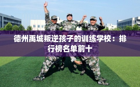 德州禹城叛逆孩子的训练学校：排行榜名单前十