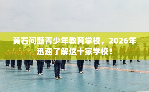 黄石问题青少年教育学校，2026年迅速了解这十家学校！