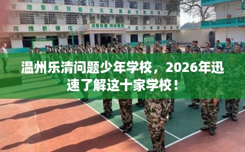 温州乐清问题少年学校，2026年迅速了解这十家学校！