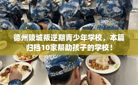 德州陵城叛逆期青少年学校，本篇归档10家帮助孩子的学校！