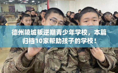 德州陵城叛逆期青少年学校，本篇归档10家帮助孩子的学校！