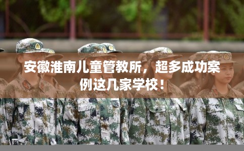 安徽淮南儿童管教所，超多成功案例这几家学校！