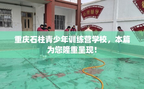 重庆石柱青少年训练营学校,本篇为您隆重呈现! 重庆石柱青少年训练营学校,本篇为您隆重呈现!