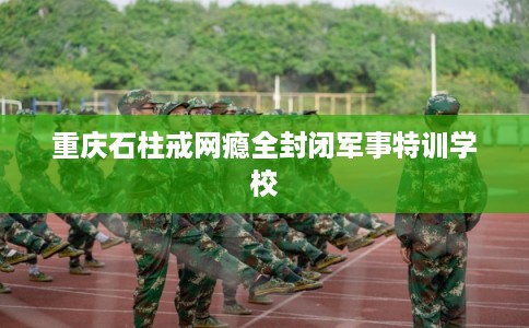 重庆石柱戒网瘾全封闭军事特训学校