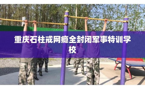 重庆石柱戒网瘾全封闭军事特训学校