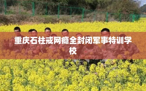 重庆石柱戒网瘾全封闭军事特训学校