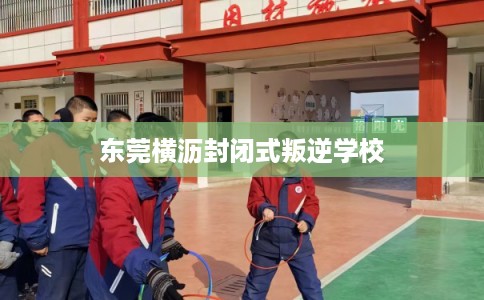 东莞横沥封闭式叛逆学校