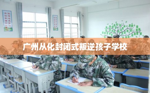 广州从化封闭式叛逆孩子学校
