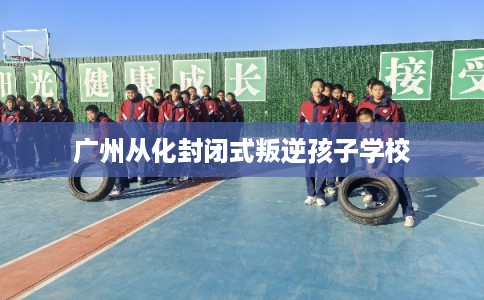 广州从化封闭式叛逆孩子学校