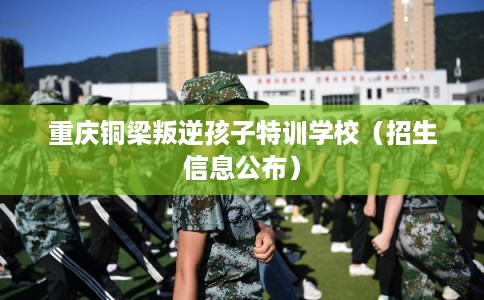 重庆铜梁叛逆孩子特训学校（招生信息公布）