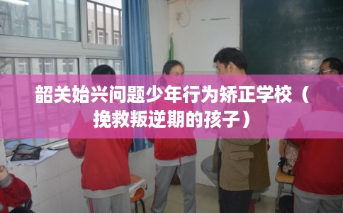 韶关始兴问题少年行为矫正学校（挽救叛逆期的孩子）