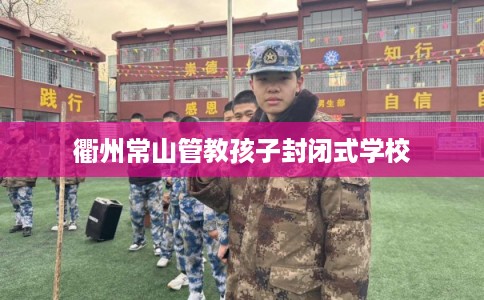 衢州常山管教孩子封闭式学校 衢州常山管教孩子封闭式学校