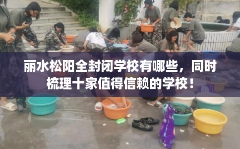 丽水松阳全封闭学校有哪些，同时梳理十家值得信赖的学校！