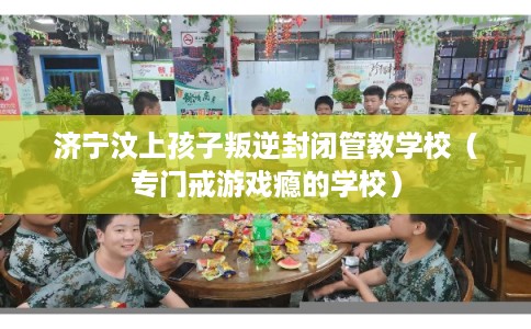济宁汶上孩子叛逆封闭管教学校（专门戒游戏瘾的学校）