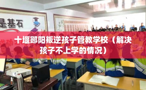 十堰郧阳叛逆孩子管教学校（解决孩子不上学的情况）
