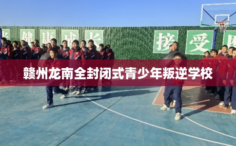 赣州龙南全封闭式青少年叛逆学校